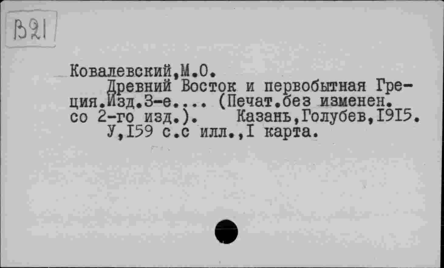 ﻿BI
Ковалевский,М.О.
Древний Восток и первобытная Греция.Изд,3-е. .. . (Лечат.без изменен, со 2-го изд.). Казань,Голубев,1915.
У,159 с.с илл.,1 карта.